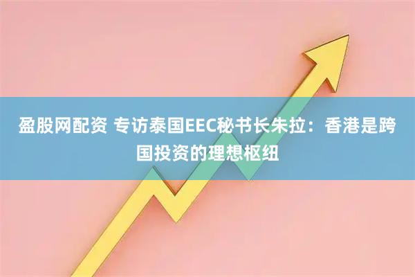 盈股网配资 专访泰国EEC秘书长朱拉：香港是跨国投资的理想枢纽