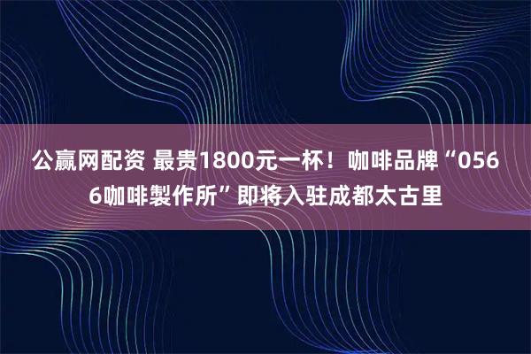 公赢网配资 最贵1800元一杯！咖啡品牌“0566咖啡製作所”即将入驻成都太古里