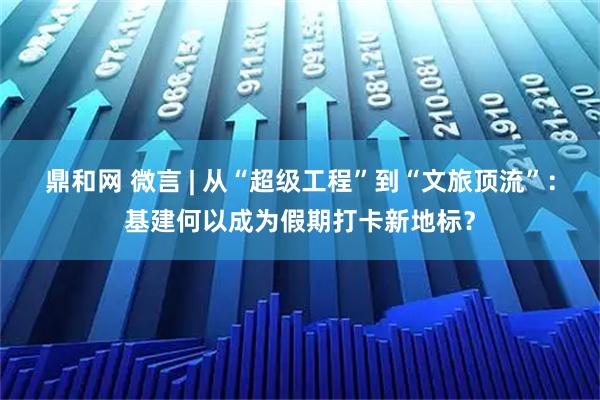 鼎和网 微言 | 从“超级工程”到“文旅顶流”：基建何以成为假期打卡新地标？