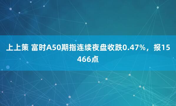 上上策 富时A50期指连续夜盘收跌0.47%，报15466点