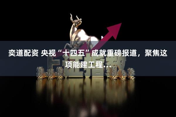 奕道配资 央视“十四五”成就重磅报道，聚焦这项能建工程…