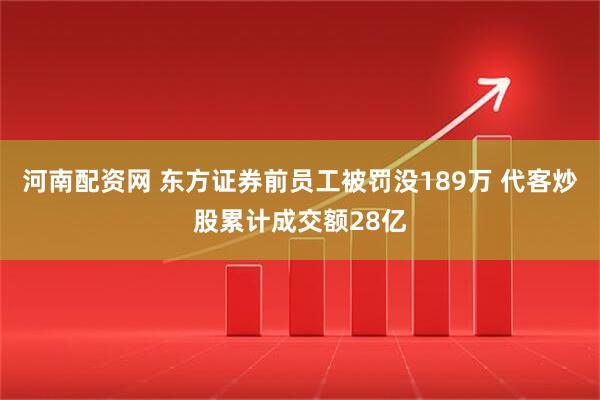 河南配资网 东方证券前员工被罚没189万 代客炒股累计成交额28亿