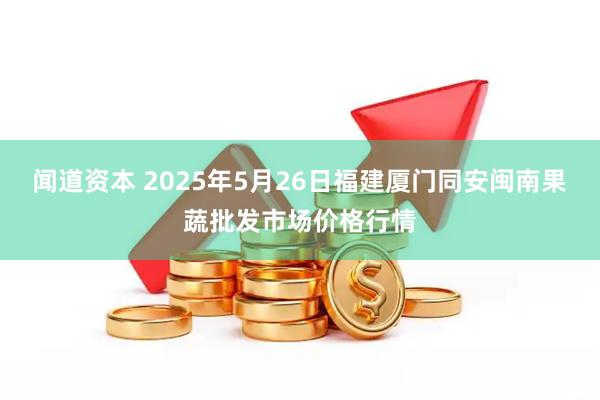 闻道资本 2025年5月26日福建厦门同安闽南果蔬批发市场价格行情