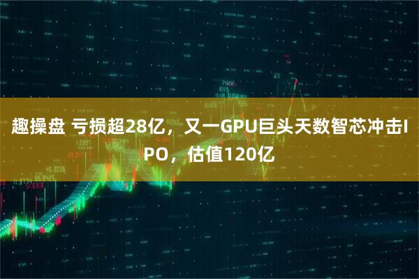 趣操盘 亏损超28亿，又一GPU巨头天数智芯冲击IPO，估值120亿