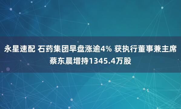 永星速配 石药集团早盘涨逾4% 获执行董事兼主席蔡东晨增持1345.4万股