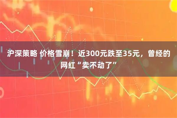 沪深策略 价格雪崩！近300元跌至35元，曾经的网红“卖不动了”