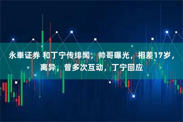 永崋证券 和丁宁传绯闻，帅哥曝光，相差17岁，离异，曾多次互动，丁宁回应