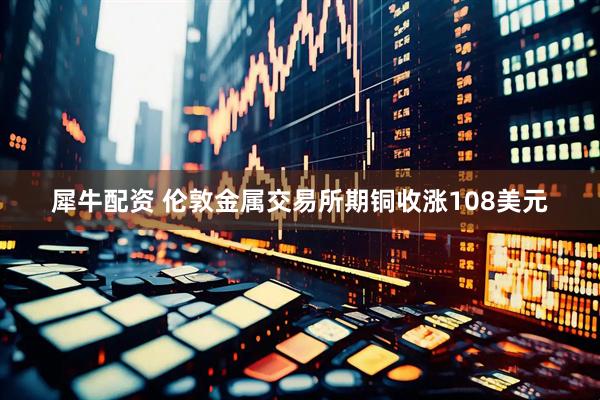 犀牛配资 伦敦金属交易所期铜收涨108美元